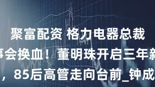 聚富配资 格力电器总裁换人，董事会换血！董明珠开启三年新任期，85后高管走向台前_钟成堡_公司_独立董事