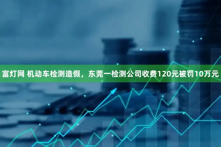 富灯网 机动车检测造假，东莞一检测公司收费120元被罚10万元