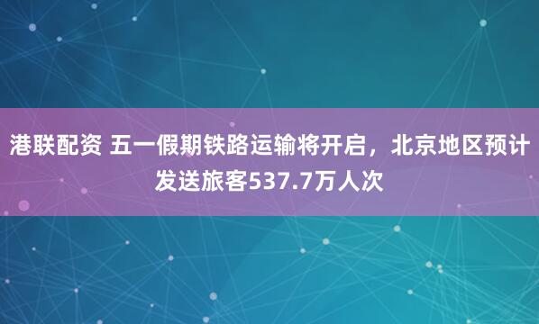 港联配资 五一假期铁路运输将开启，北京地区预计发送旅客537.7万人次