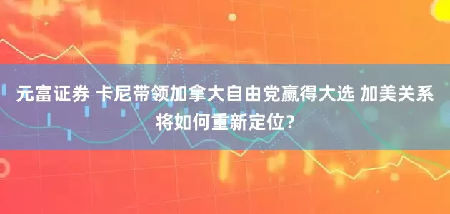 元富证券 卡尼带领加拿大自由党赢得大选 加美关系将如何重新定位？