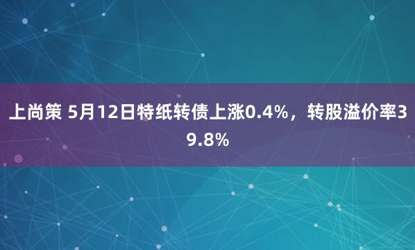 上尚策 5月12日特纸转债上涨0.4%，转股溢价率39.8%