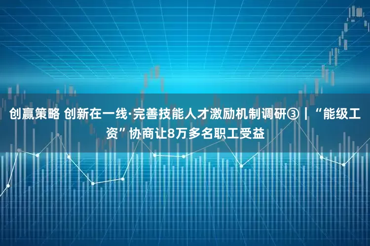创赢策略 创新在一线·完善技能人才激励机制调研③｜“能级工资”协商让8万多名职工受益