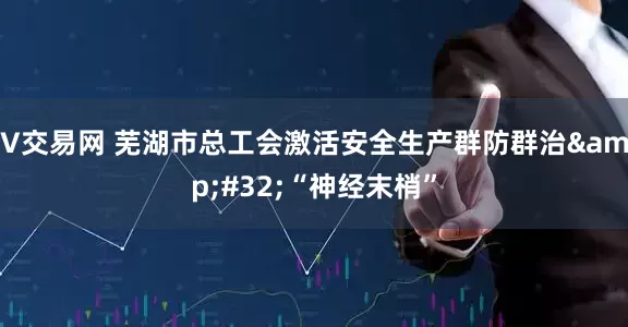 V交易网 芜湖市总工会激活安全生产群防群治&#32;“神经末梢”