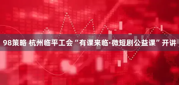 98策略 杭州临平工会“有课来临·微短剧公益课”开讲
