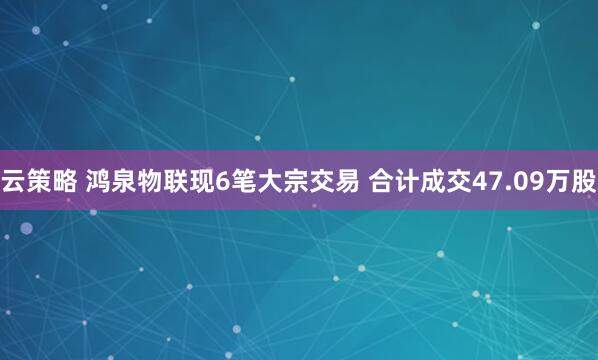 云策略 鸿泉物联现6笔大宗交易 合计成交47.09万股