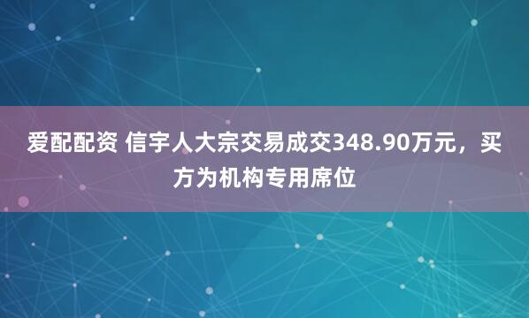 爱配配资 信宇人大宗交易成交348.90万元，买方为机构专用席位