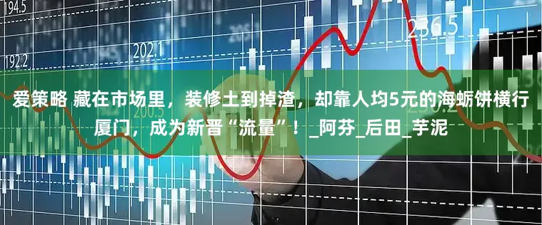 爱策略 藏在市场里，装修土到掉渣，却靠人均5元的海蛎饼横行厦门，成为新晋“流量”！_阿芬_后田_芋泥