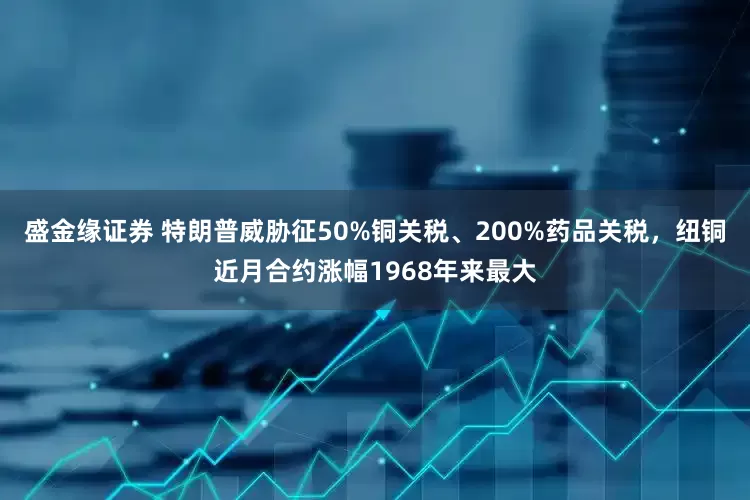 盛金缘证券 特朗普威胁征50%铜关税、200%药品关税，纽铜近月合约涨幅1968年来最大