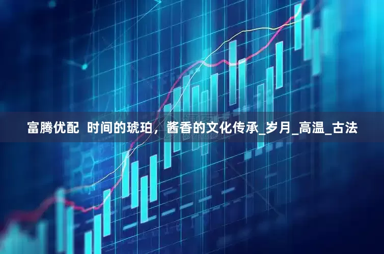 富腾优配  时间的琥珀，酱香的文化传承_岁月_高温_古法