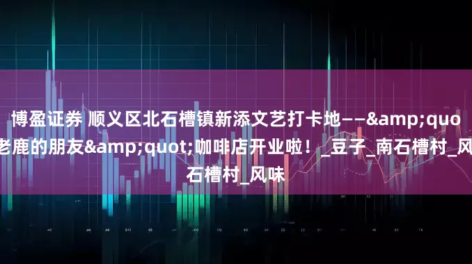 博盈证券 顺义区北石槽镇新添文艺打卡地——&quot;老鹿的朋友&quot;咖啡店开业啦！_豆子_南石槽村_风味