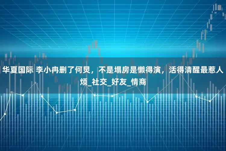 华夏国际 李小冉删了何炅，不是塌房是懒得演，活得清醒最惹人烦_社交_好友_情商