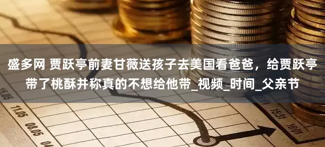 盛多网 贾跃亭前妻甘薇送孩子去美国看爸爸，给贾跃亭带了桃酥并称真的不想给他带_视频_时间_父亲节