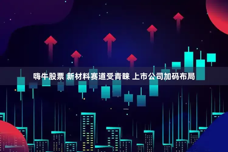嗨牛股票 新材料赛道受青睐 上市公司加码布局