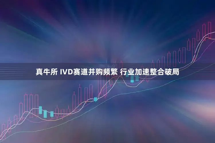 真牛所 IVD赛道并购频繁 行业加速整合破局