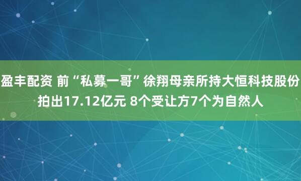 盈丰配资 前“私募一哥”徐翔母亲所持大恒科技股份拍出17.12亿元 8个受让方7个为自然人