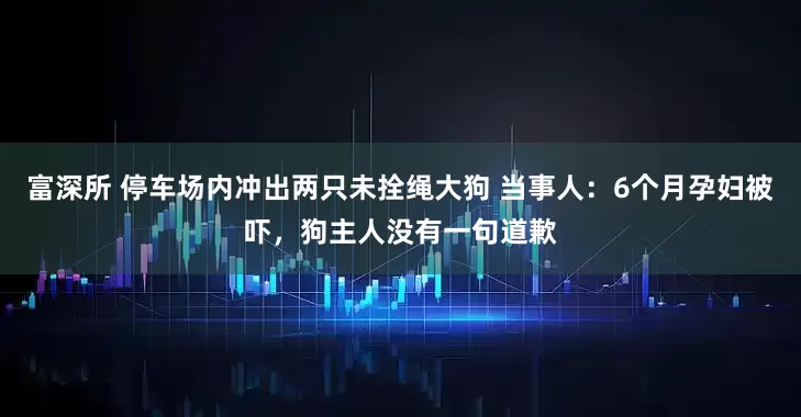富深所 停车场内冲出两只未拴绳大狗 当事人：6个月孕妇被吓，狗主人没有一句道歉