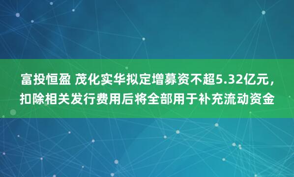 富投恒盈 茂化实华拟定增募资不超5.32亿元，扣除相关发行费用后将全部用于补充流动资金