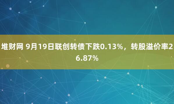 堆财网 9月19日联创转债下跌0.13%，转股溢价率26.87%