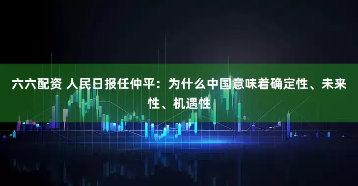 六六配资 人民日报任仲平：为什么中国意味着确定性、未来性、机遇性