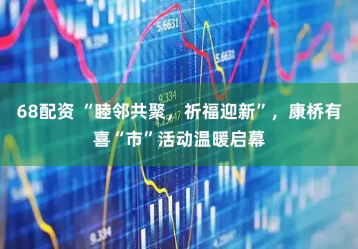 68配资 “睦邻共聚，祈福迎新”，康桥有喜“市”活动温暖启幕