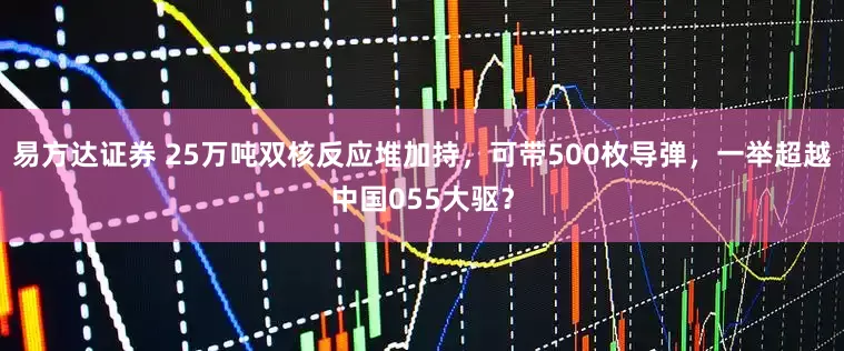 易方达证券 25万吨双核反应堆加持，可带500枚导弹，一举超越中国055大驱？