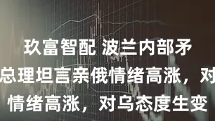 玖富智配 波兰内部矛盾爆发,总理坦言亲俄情绪高涨,对乌态度生变