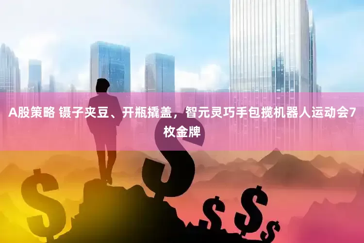 A股策略 镊子夹豆、开瓶撬盖,智元灵巧手包揽机器人运动会7枚金牌