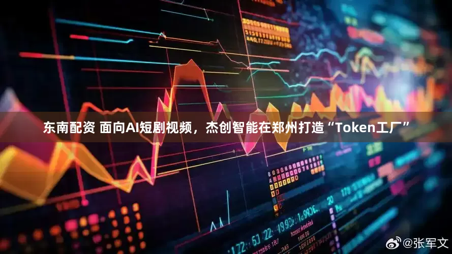 东南配资 面向AI短剧视频，杰创智能在郑州打造“Token工厂”